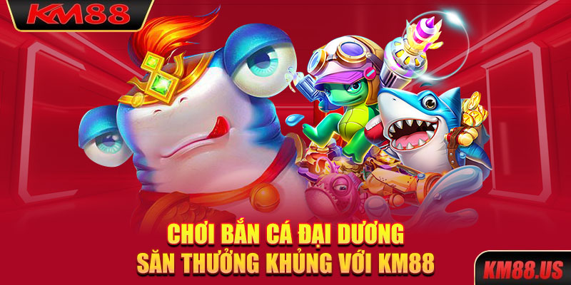 Chơi bắn cá đại dương săn thưởng khủng với KM88